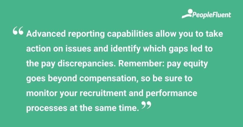 This is a quote: "Advanced reporting capabilities allow you to take action on issues and identify which gaps led to pay discrepancies. Remember: pay equity goes beyond compensation, so be sure to monitory your recruitment and performance processes at the same time."