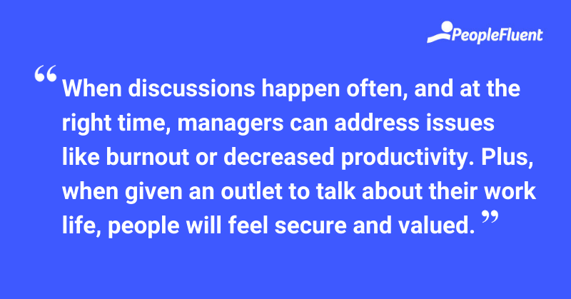 This is a quote: "When discussions happen often, and at the right time, managers can address issues like burnout or decreased productivity. Plus, when given an outlet to talk about their work life, people will feel secure and valued."
