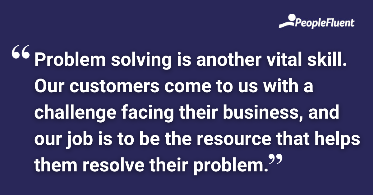 Problem solving is another vital skill. Our customers come to us with a challenge facing their business, and our job is to be the resource that helps them resolve their problem.