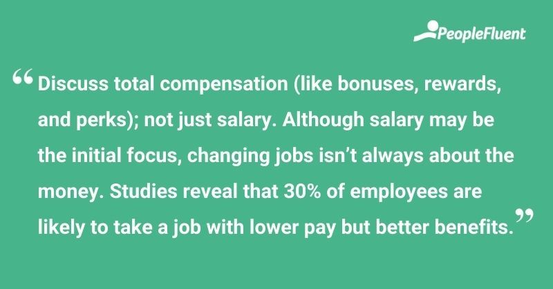 This is a quote: "Discuss total compensation (like bonuses, rewards, and perks); not just salary. Although salary may be the initial focus, changing jobs isn't always about the money. Studies reveal that 30% of employee are likely to take a job with lower pay but better benefits."