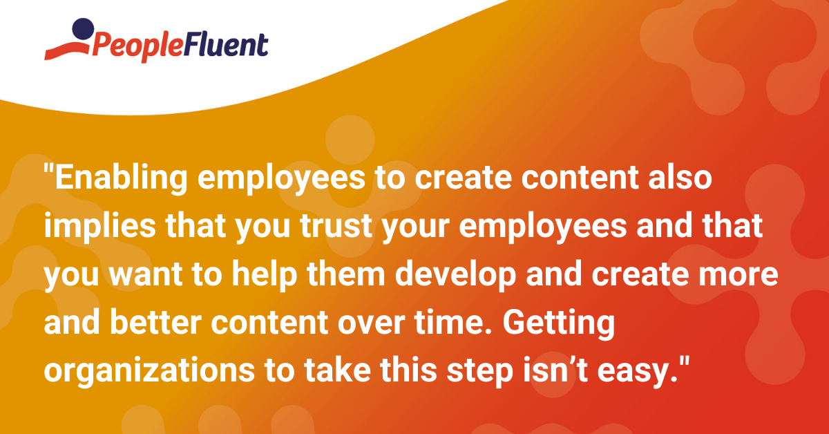 Enabling employees to create content also implies that you trust your employees and that you want to help them develop and create more and better content over time. Getting organizations to take this step isn’t easy. 