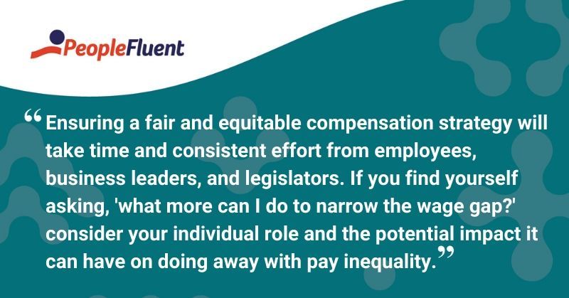 This is a quote: "Ensuring a fair and equitable compensation strategy will take time and consistent effort from employees, business leaders, and legislators. If you find yourself asking, 'what more can I do to narrow the wage gap?' consider your individual role and potential impact it can have on doing away with pay inequality."