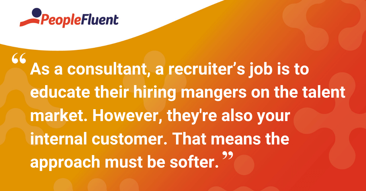 As a consultant, a recruiter’s job is to educate their hiring mangers on the talent market. However, they're also your internal customer. That means the approach must be softer. 