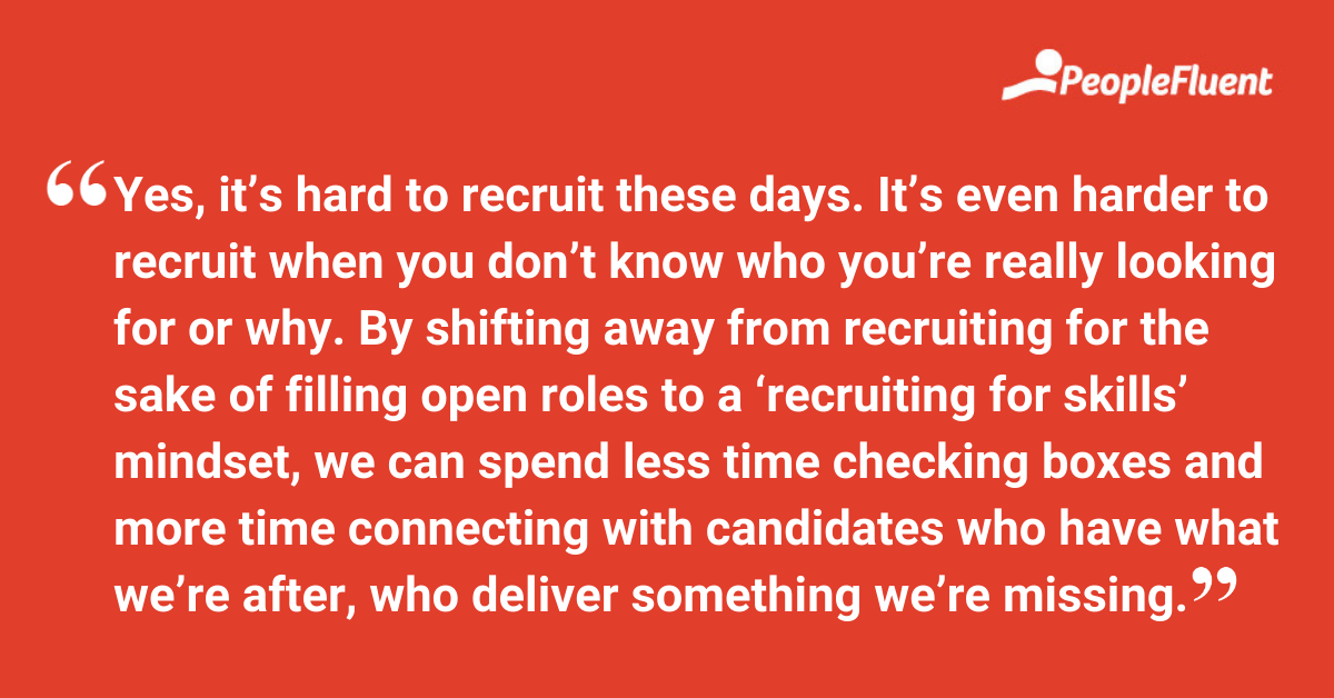 This is a quote: "Yes, it’s hard to recruit these days. It’s even harder to recruit when you don’t know who you’re really looking for or why. By shifting away from recruiting for the sake of filling open roles to a ‘recruiting for skills’ mindset, we can spend less time checking boxes and more time connecting with candidates who have what we’re after, who deliver something we’re missing."