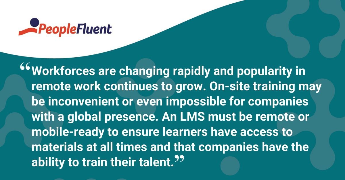 This is a quote: "Workforces are changing rapidly and popularity in remote work continues to grow. On-site training may be inconvenient or even impossible for companies with a global presence. An LMS must be remote or mobile-ready to ensure learners have access to materials at all times and that companies have the ability to train their talent."