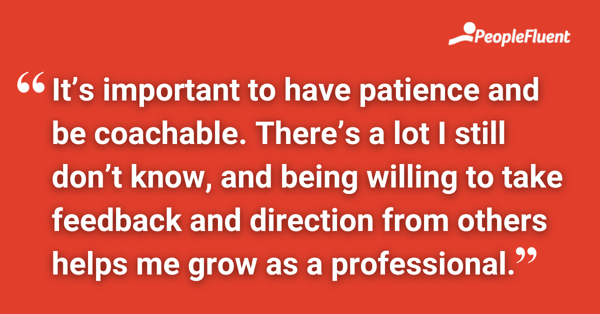 It’s important to have patience and be coachable. There’s a lot I still don’t know, and being willing to take feedback and direction from others helps me grow as a professional.