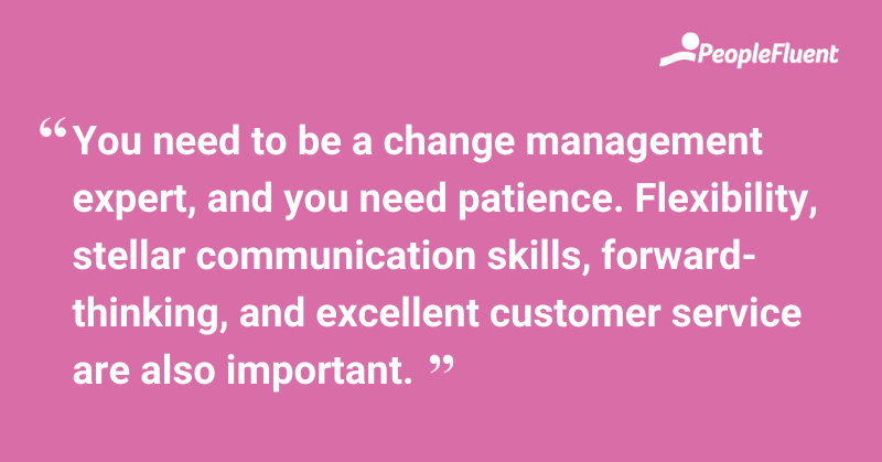 This is a quote: "You need to be a change management expert, and you need patience. Flexibility, stellar communication skills, forward-thinking, and excellent customer service are also important."