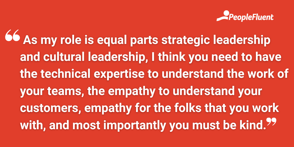 As my role is equal parts strategic leadership and cultural leadership, I think you need to have the technical expertise to understand the work of your teams, the empathy to understand your customers, empathy for the folks that you work with, and most importantly you must be kind.