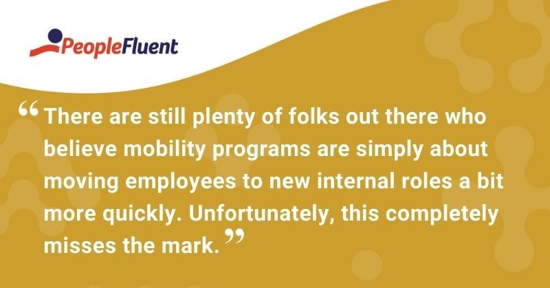 This is a quote: "There are still plenty of folks out there who believe mobility programs are simply about moving employees to new internal roles a bit more quickly. Unfortunately, this completely misses the mark."