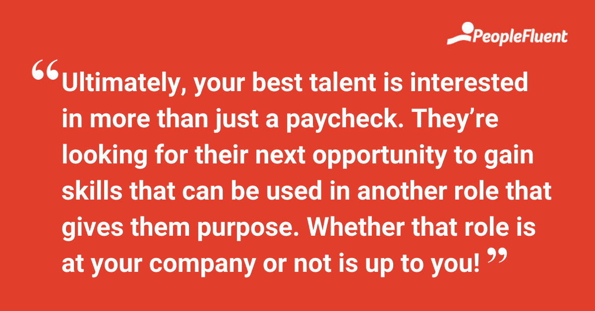 Ultimately, your best talent is interested in more than just a paycheck. They’re looking for their next opportunity to gain skills that can be used in another role that gives them purpose. Whether that role is at your company or not is up to you!