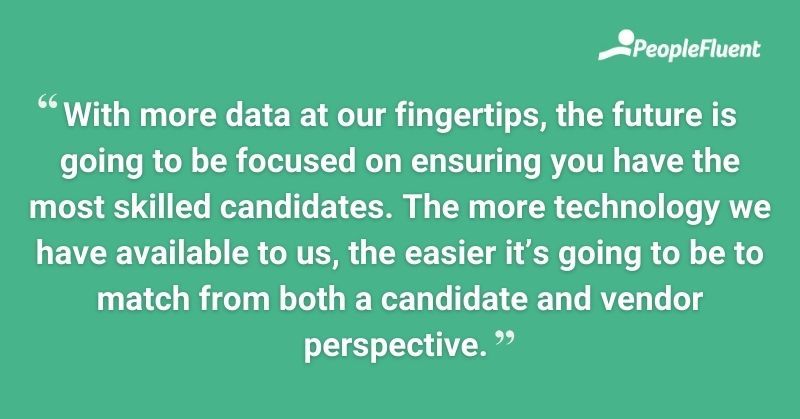 With more data at our fingertips, the future is going to be focused on ensuring you have the most skilled candidates. The more technology we have available to us, the easier it's going to be to match from both a candidate and vendor perspective.