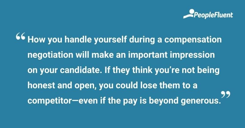 This is a quote: "How you handle yourself during a negotiation will make an important impression on your candidate. If they think you’re not being honest and open, you could lose them—even if the pay is beyond generous."