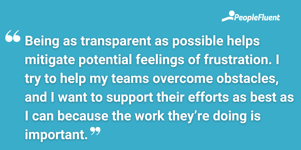 Being as transparent as possible helps mitigate potential feelings of frustration. I try to help my teams overcome obstacles, and I want to support their efforts as best as I can because the work they’re doing is important.