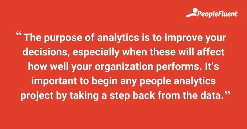The purpose of analytics is to improve your decisions, especially when these will affect how well your organization performs. it's important to begin any people analytics project by taking a step back from the data.
