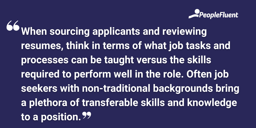 When sourcing applicants and reviewing resumes, think in terms of what job tasks and processes can be taught versus the skills required to perform well in the role. Often job seekers with non-traditional backgrounds bring a plethora of transferable skills and knowledge to a position.