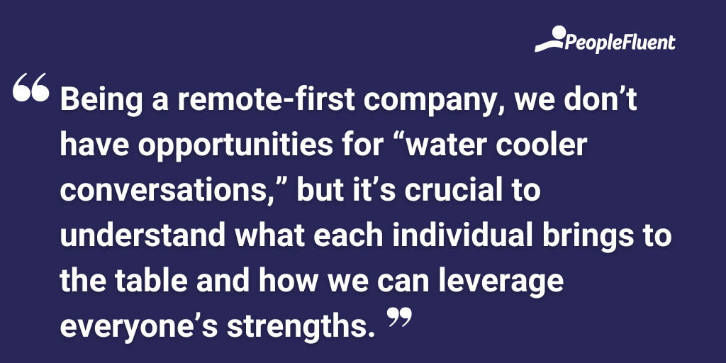 Being a remote-first company, we don’t have opportunities for “water cooler conversations,” but it’s crucial to understand what each individual brings to the table and how we can leverage everyone’s strengths.
