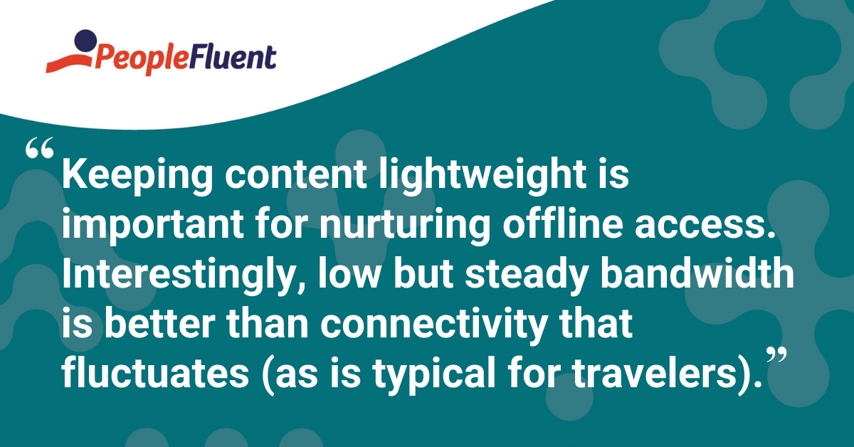 "Keeping content lightweight is important for nurturing offline access. Interestingly, low but steady bandwidth is better than connectivity that fluctuates (as is typical for travelers)."