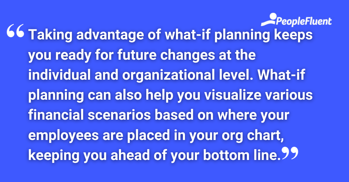 Taking advantage of what-if planning keeps you ready for future changes at the individual and organizational level. What-if planning can also help you visualize various financial scenarios based on where your employees are placed in your org chart, keeping you ahead of your bottom line.