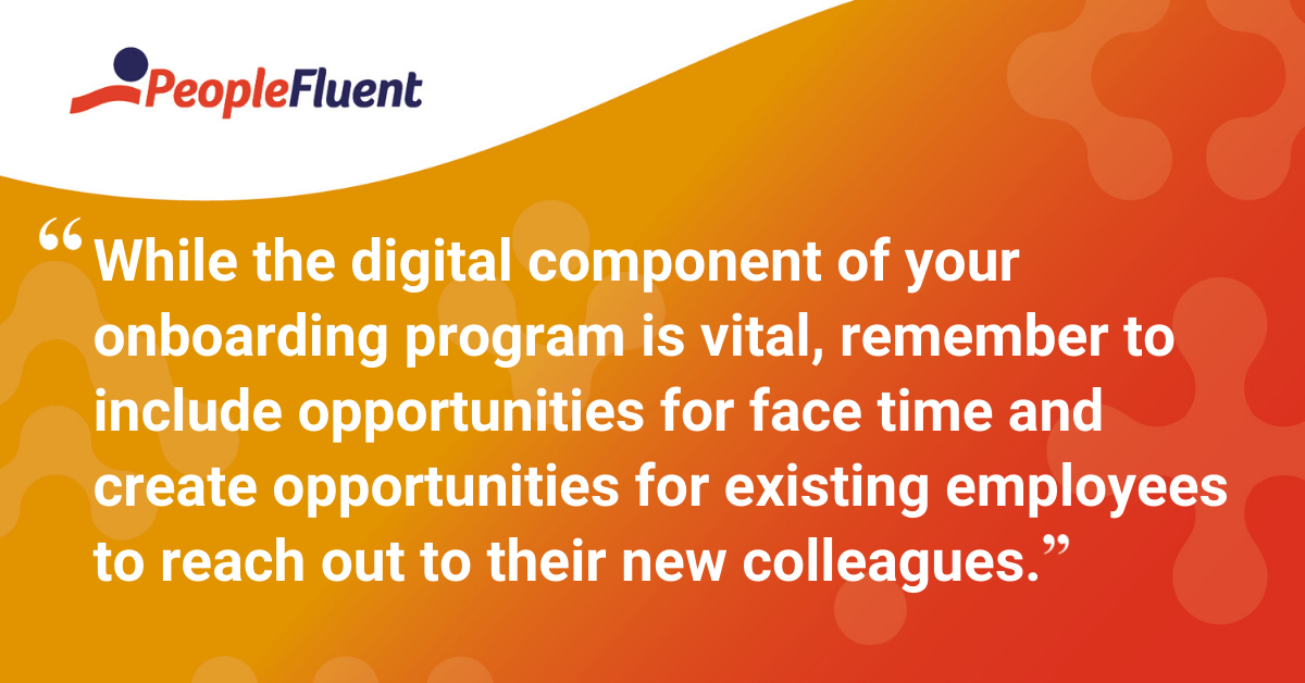 While the digital component of your onboarding program is vital, remember to include opportunities for face time and create opportunities for existing employees to reach out to their new colleagues.