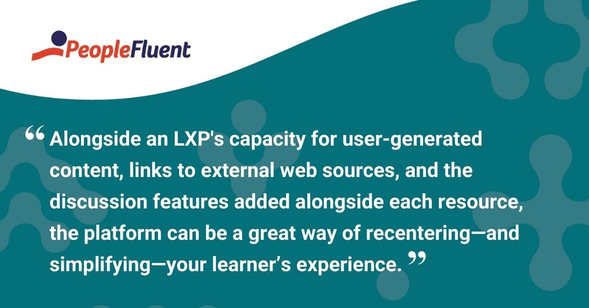 This is a quote: "Alongside the platform’s capacity for user-generated content, links to external web sources, and the discussion features added alongside each resource, an LXP can be a great way of recentering—and simplifying—your learner’s experience."