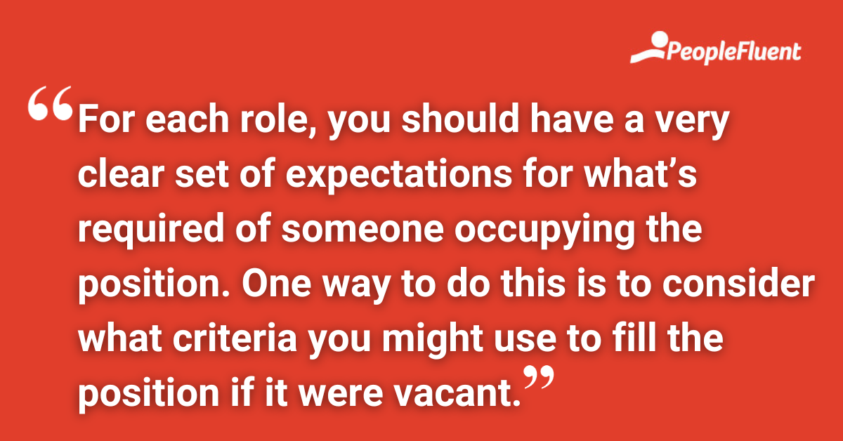 For each role, you should have a very clear set of expectations for what’s required of someone occupying the position. One way to do this is to consider what criteria you might use to fill the position if it were vacant.