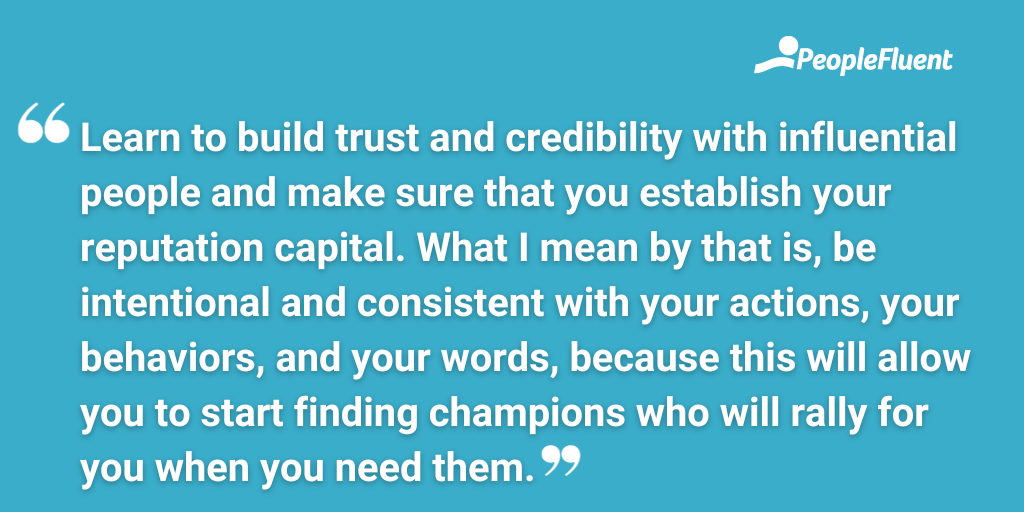 Learn to build trust and credibility with influential people and make sure that you establish your reputation capital. What I mean by that is, be intentional and consistent with your actions, your behaviors, and your words, because this will allow you to start finding champions who will rally for you when you need them.