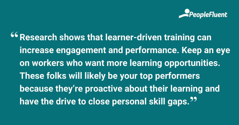 This is a quote: "Research shows that learner-driven training can increase engagement and performance. Keep an eye on workers who want more learning opportunities. These folks will likely be your top performers because they’re proactive about their learning and have the drive to close personal skill gaps."