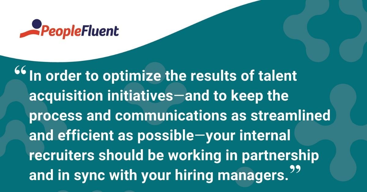 This is a quote: "In order to optimize the results of the talent acquisition initiatives, and to keep the process and communications as streamlined and efficient as possible, your internal recruiters should be working in partnership and in sync with your hiring managers." 