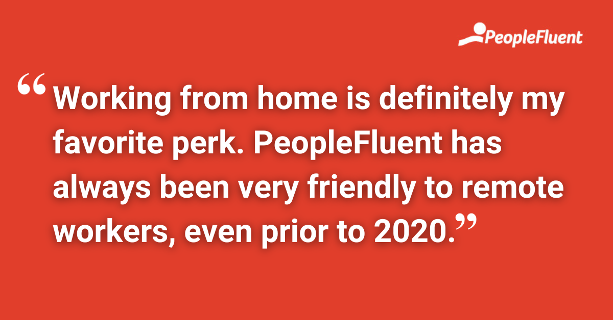 Working from home is definitely my favorite perk. PeopleFluent has always been very friendly to remote workers, even prior to 2020.