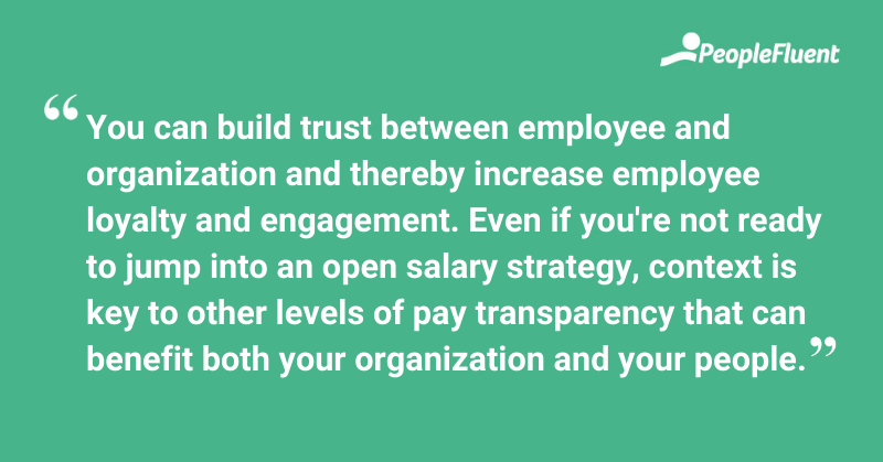 This is a quote: "You can build trust between employee and organization and thereby increase employee loyalty and engagement. Even if you're not ready to jump into an open salary strategy, context is key to other levels of pay transparency that can benefit both your organization and your people."