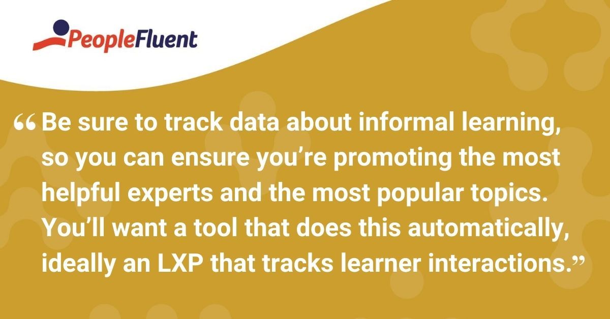 Be sure to track data about informal learning, so you can ensure you’re promoting the most helpful experts and the most popular topics. You’ll want a tool that does this automatically, ideally a learning experience platform that tracks learner interactions.