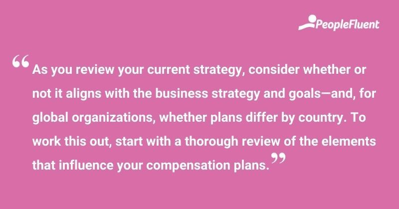This is a quote: "As you review your current strategy, consider whether or not it aligns with the business strategy and goals—and, for global organizations, whether plans differ by country. To work this out, start with a thorough review of the elements that influence your compensation plans."