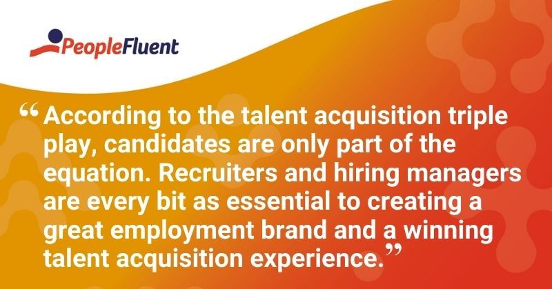 This is a quote: "According to the talent acquisition triple play, candidates are only part of the equation. Recruiters and hiring managers are every bit as essential to creating a great employment brand and a winning talent acquisition experience."