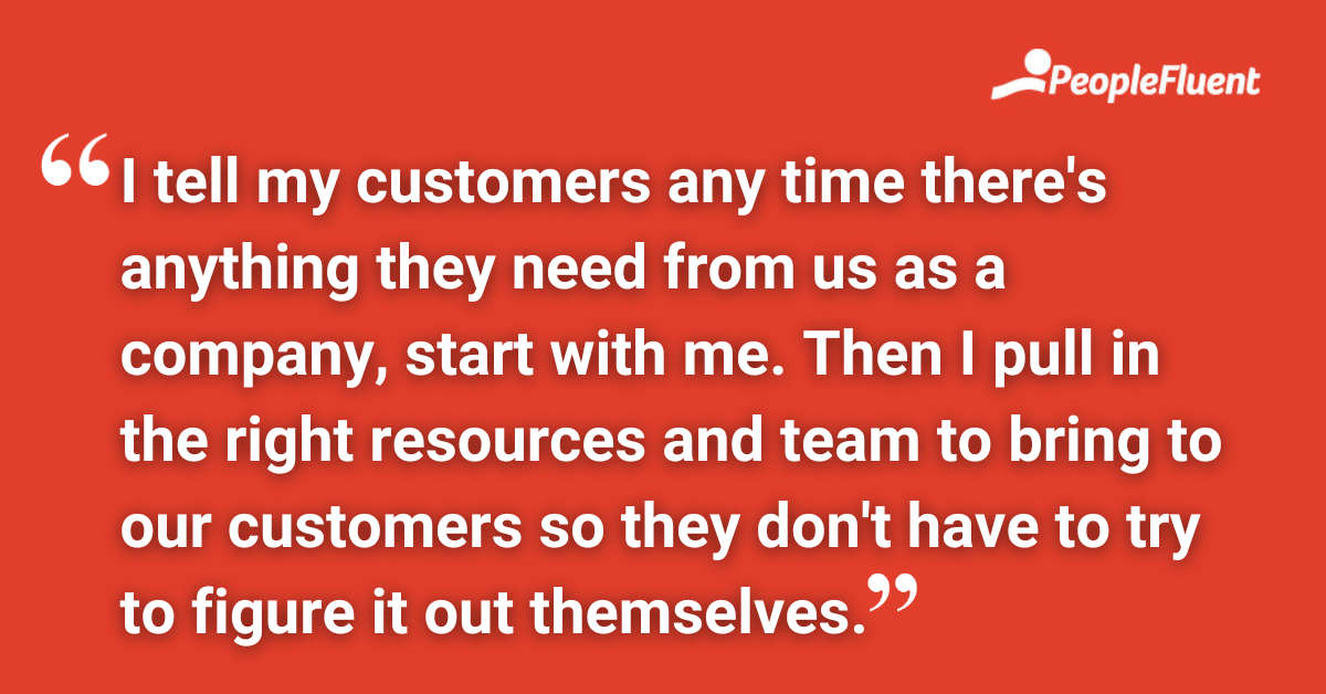 I tell my customers any time there's anything they need from us as a company, start with me. Then I pull in the right resources and team to bring to our customers so they don't have to try to figure it out themselves.