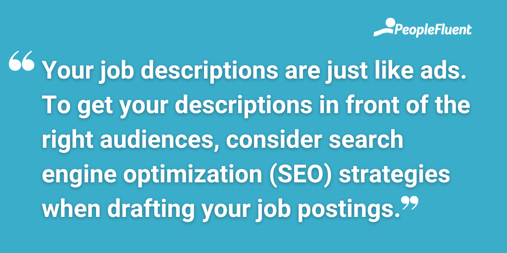 Your job descriptions are just like ads. To get your descriptions in front of the right audiences, consider search engine optimization (SEO) strategies when drafting your job postings.