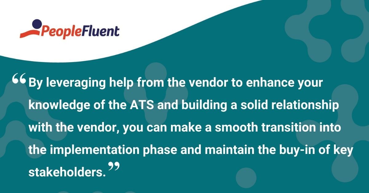 This is a quote: "By leveraging help from the vendor to enhance your knowledge of the ATS and building a solid relationship with the vendor, you can make a smooth transition into the implementation phase and maintain the buy-in of key stakeholders."