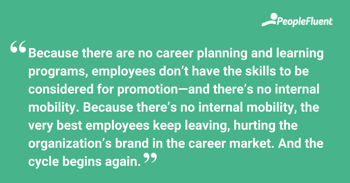 Because there are no career planning and learning programs, employees don’t have the skills to be considered for promotion—and there’s no internal mobility. Because there’s no internal mobility, the very best employees keep leaving, hurting the organization’s brand in the career market. And the cycle begins again.