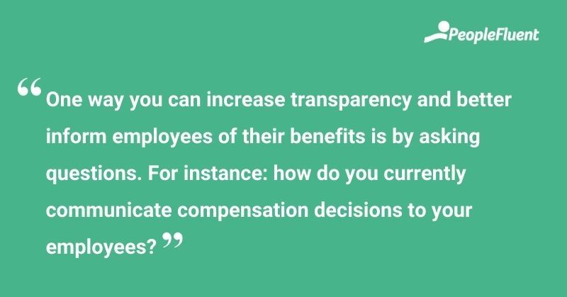This is a quote: "One way you can increase transparency and better inform employees of their benefits is by asking questions. For instance: how do you currently communicate compensation decisions to your employees?"