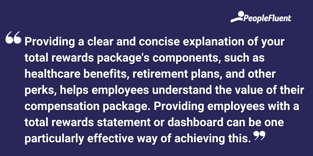 Providing a clear and concise explanation of your total rewards package's components, such as healthcare benefits, retirement plans, and other perks, helps employees understand the value of their compensation package. Providing employees with a total rewards statement or dashboard can be one particularly effective way of achieving this.