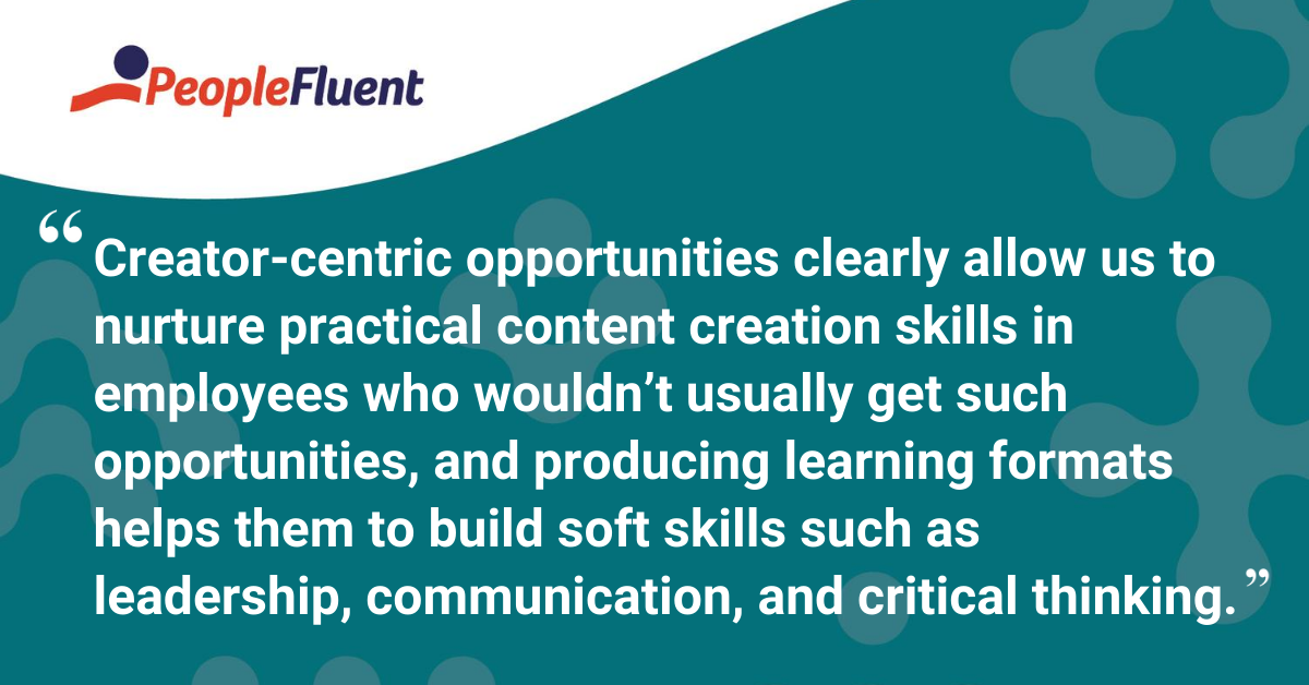 Creator-centric opportunities clearly allow us to nurture practical content creation skills in employees who wouldn’t usually get such opportunities, and producing learning formats helps them to build soft skills such as leadership, communication, and critical thinking. 