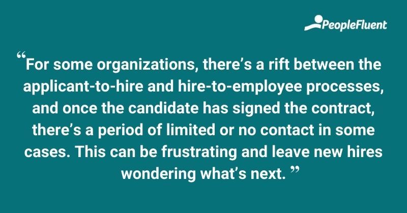 For some organizations, there's a rift between the applicant-to-hire and hire-to-employee processes, and once the candidate has signed the contract, there's a period of limited or no contact in some cases. This can be frustrating and leave new hires wondering what's next.