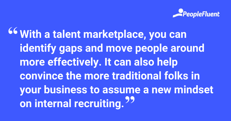 With a talent marketplace, you can identify gaps and move people around more effectively. It can also help convince the more traditional folks in your business to assume a new mindset on internal recruiting. 