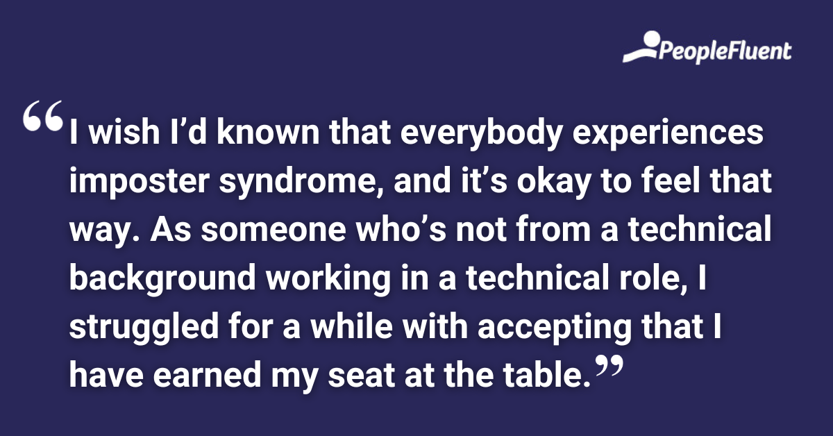 I wish I’d known that everybody experiences imposter syndrome, and it’s okay to feel that way. As someone who’s not from a technical background working in a technical role, I struggled for a while with accepting that I have earned my seat at the table.