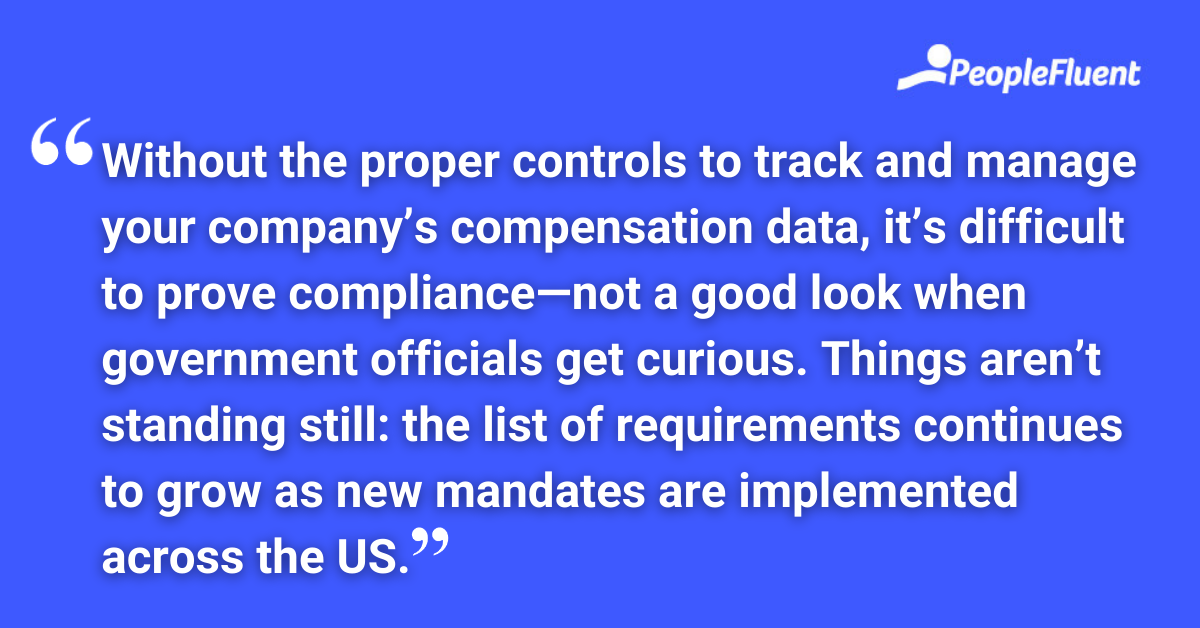 Without the proper controls to track and manage your company’s compensation data, it’s difficult to prove compliance—not a good look when government officials get curious. Things aren’t standing still: the list of requirements continues to grow as new mandates are implemented across the US.