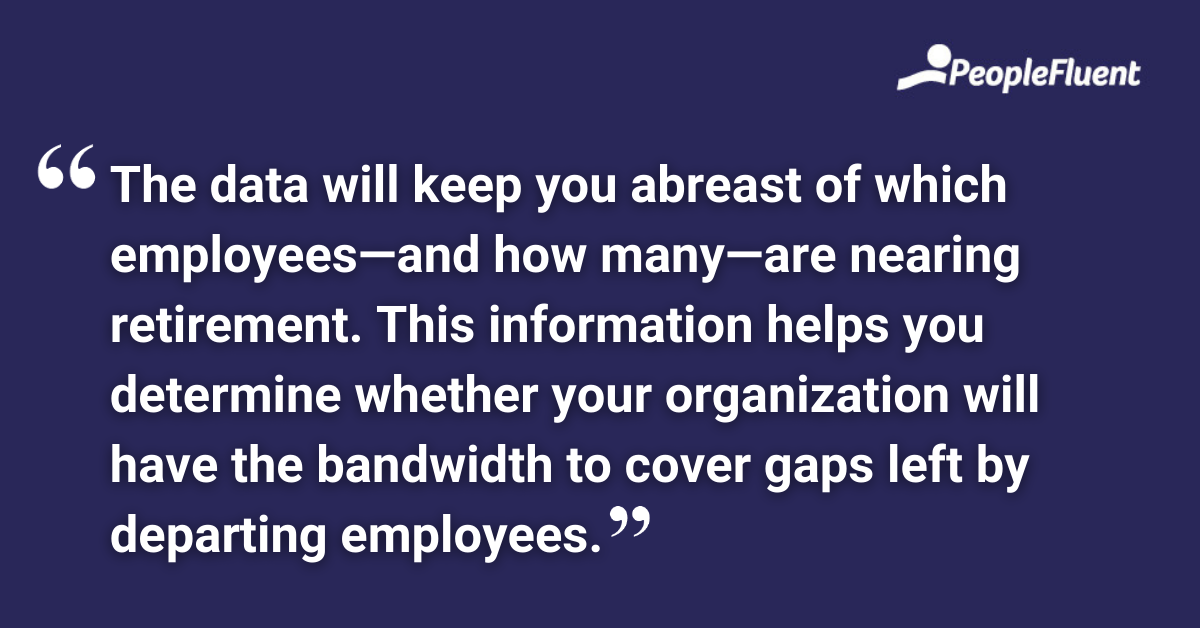 The data will keep you abreast of which employees—and how many—are nearing retirement. This information helps you determine whether your organization will have the bandwidth to cover gaps left by departing employees.