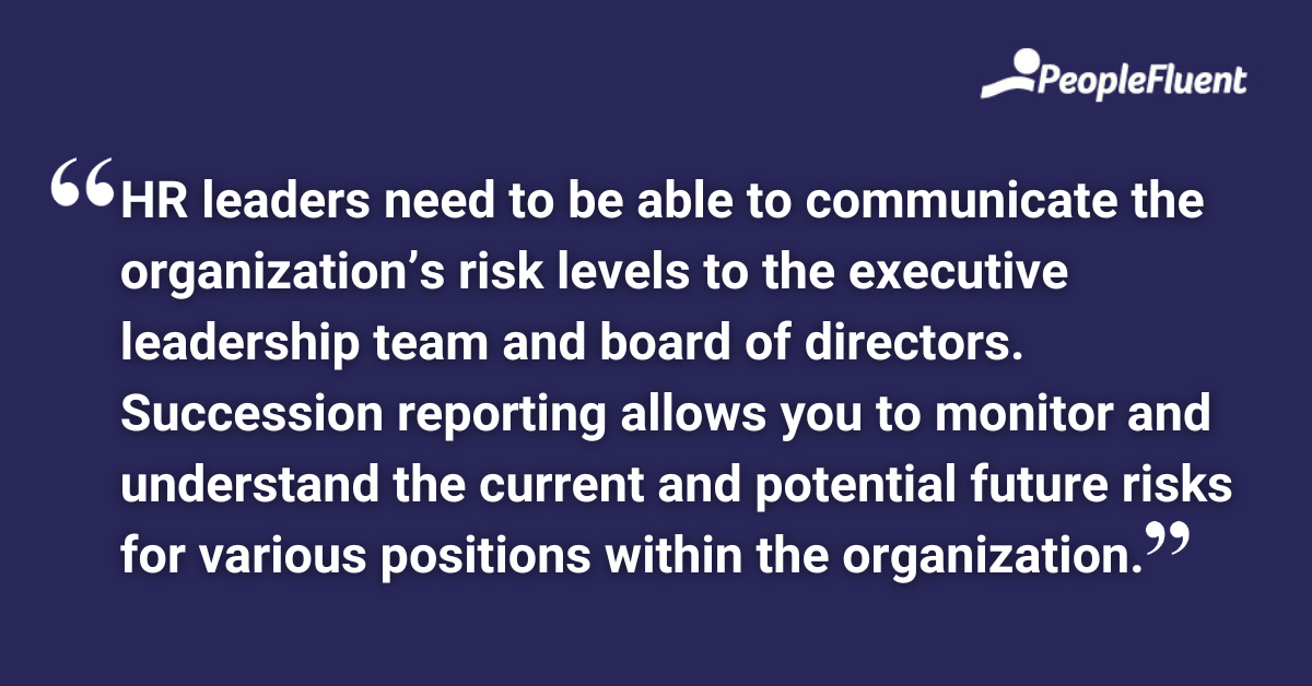 HR leaders need to be able to communicate the organization’s risk levels to the executive leadership team and board of directors. Succession reporting allows you to monitor and understand the current and potential future risks for various positions within the organization.