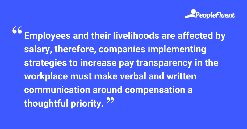 This is a quote: "Employees and their livelihoods are affected by salary, therefore, companies implementing strategies to increase pay transparency in the workplace must make verbal and written communication around compensation a thoughtful priority."