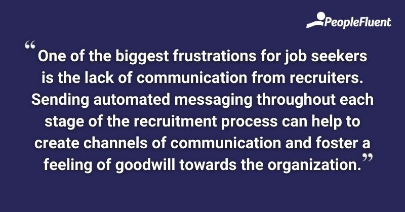 One of the biggest frustrations for job seekers is the lack of communication from recruiters. Sending automated messaging throughout each stage of the recruitment process can help to create channels of communication and foster a feeling of goodwill towards the organization.