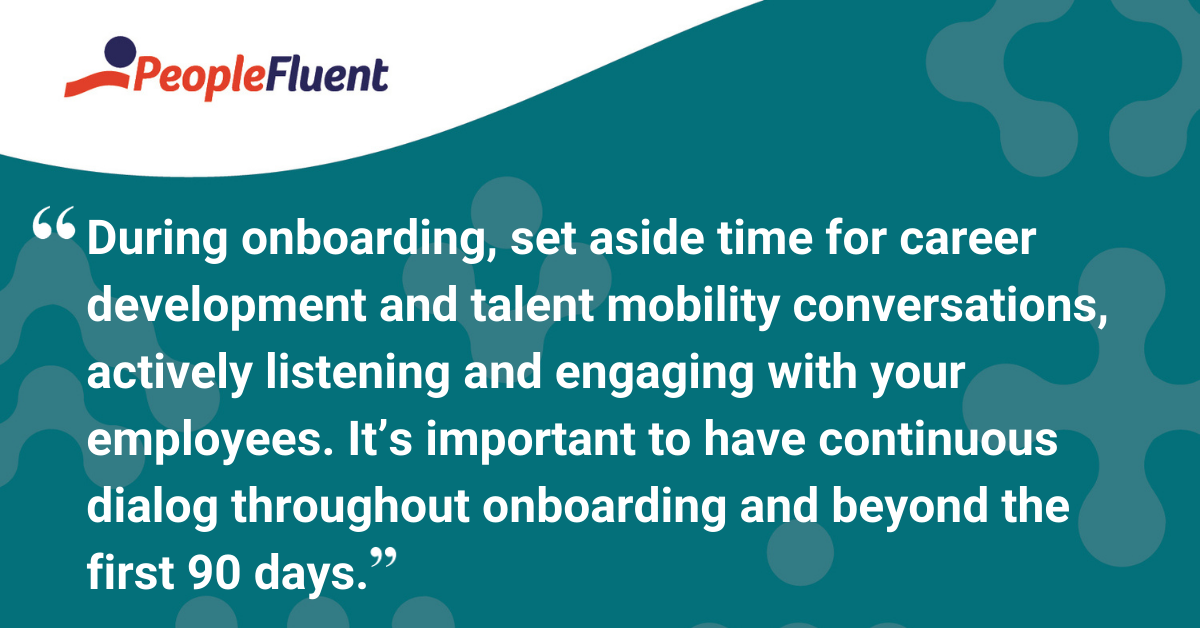 During onboarding, set aside time for career development and talent mobility conversations, actively listening and engaging with your employees. It’s important to have continuous dialog throughout onboarding and beyond the first 90 days.