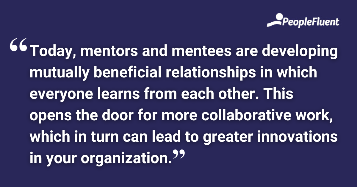 Today, mentors and mentees are developing mutually beneficial relationships in which everyone learns from each other. This opens the door for more collaborative work, which in turn can lead to greater innovations in your organization.
